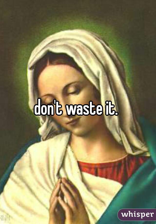 don't waste it. 