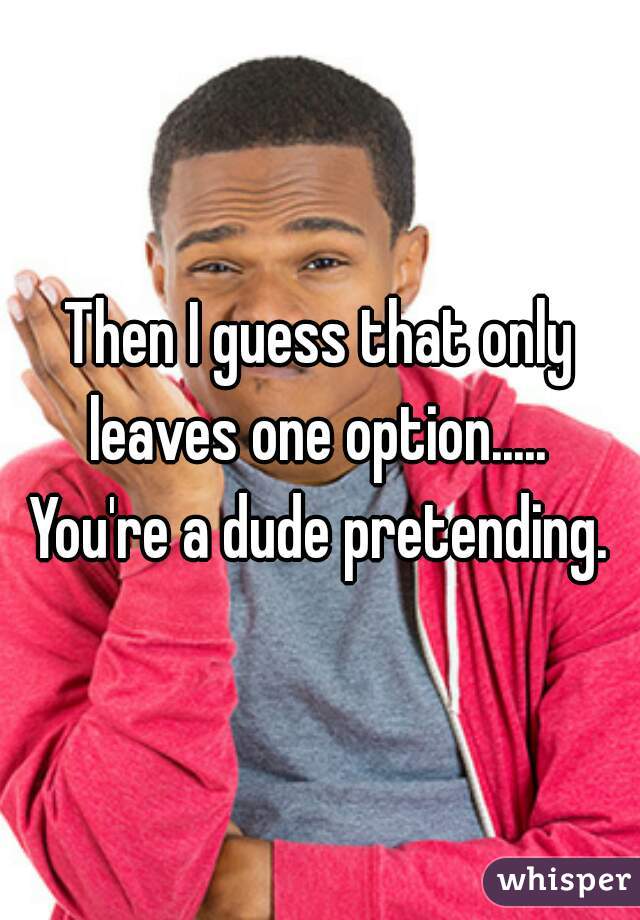 Then I guess that only leaves one option.....  You're a dude pretending. 