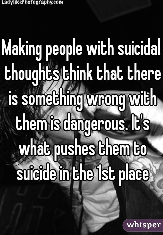 Making people with suicidal thoughts think that there is something wrong with them is dangerous. It's what pushes them to suicide in the 1st place