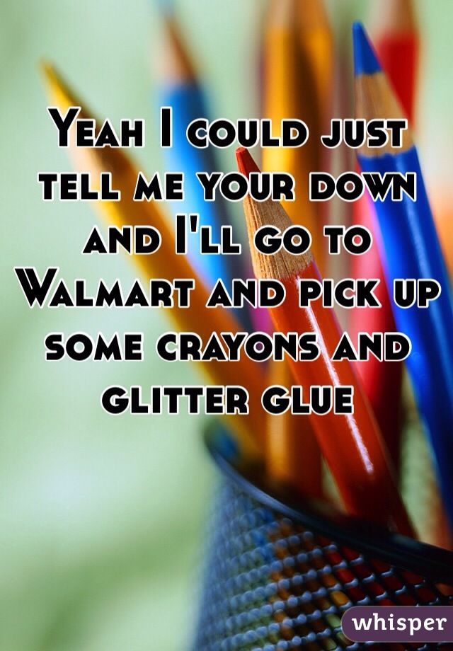 Yeah I could just tell me your down and I'll go to Walmart and pick up some crayons and glitter glue