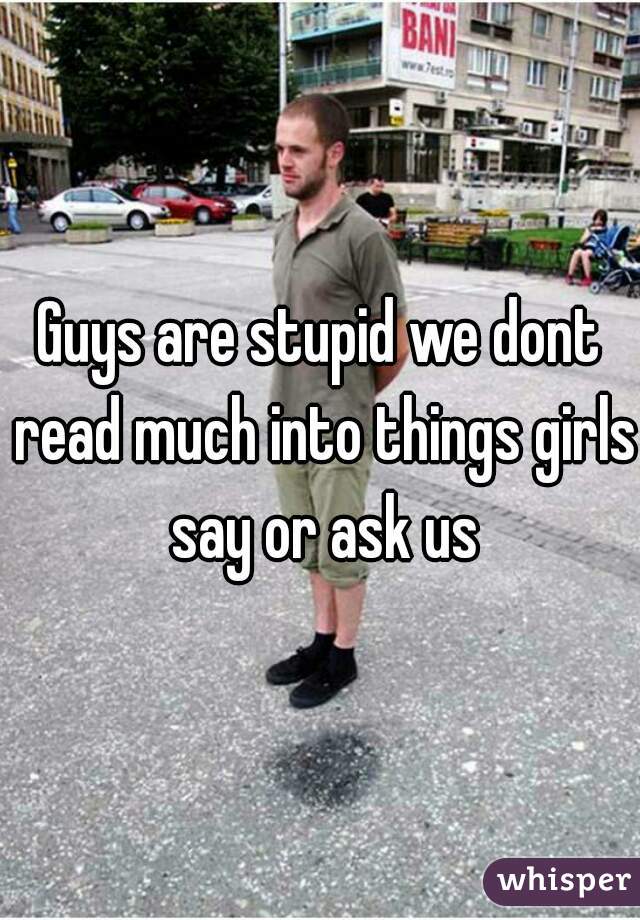 Guys are stupid we dont read much into things girls say or ask us