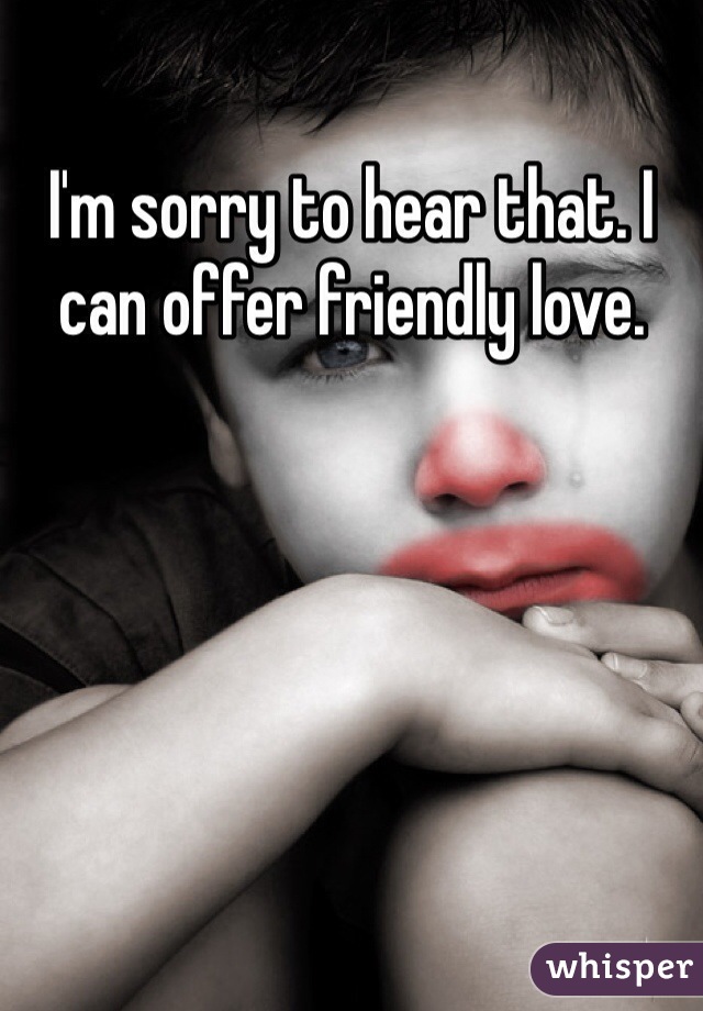 I'm sorry to hear that. I can offer friendly love.