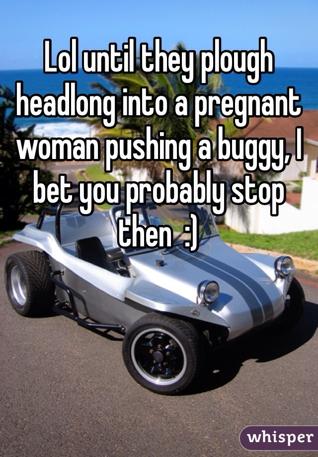 Lol until they plough headlong into a pregnant woman pushing a buggy, I bet you probably stop then  :) 