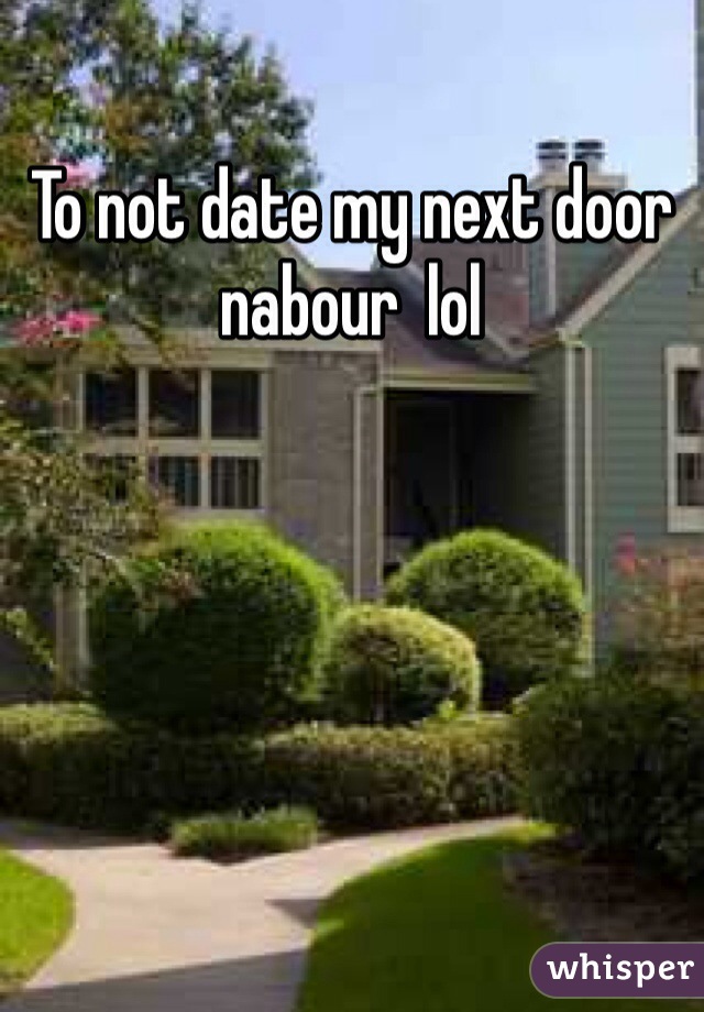 To not date my next door nabour  lol 
