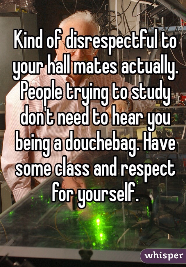 Kind of disrespectful to your hall mates actually. People trying to study don't need to hear you being a douchebag. Have some class and respect for yourself.  