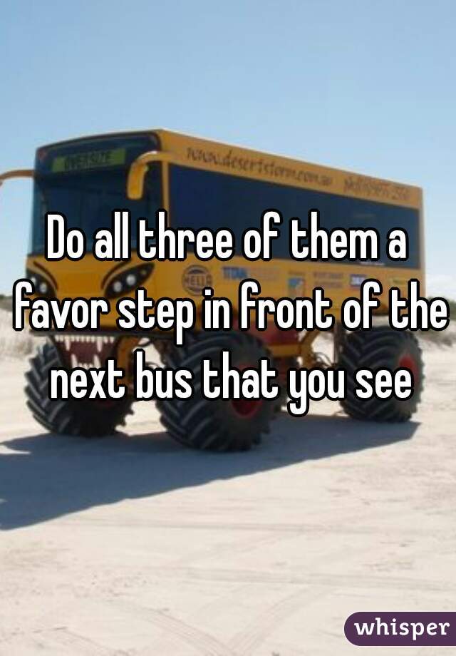 Do all three of them a favor step in front of the next bus that you see