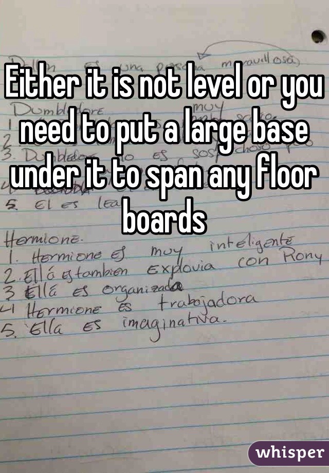 Either it is not level or you need to put a large base under it to span any floor boards