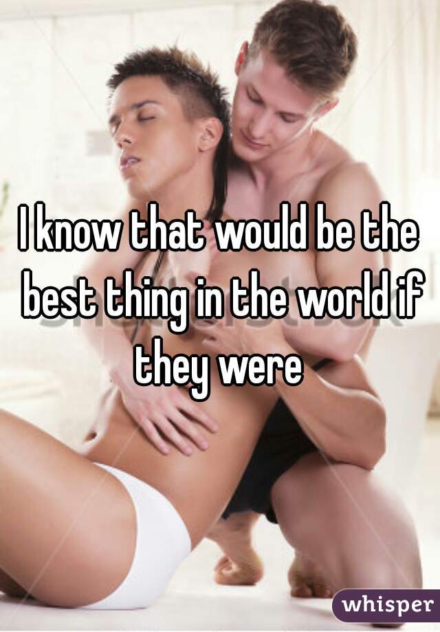I know that would be the best thing in the world if they were 
