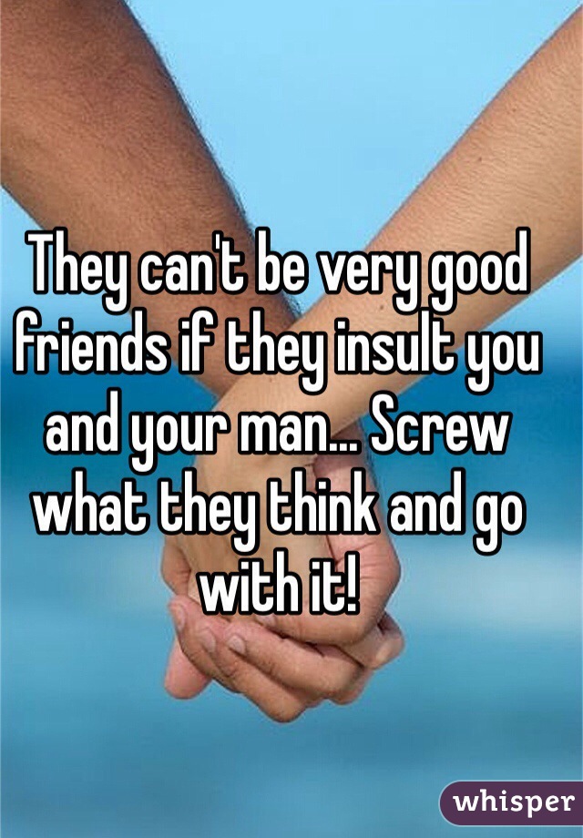 They can't be very good friends if they insult you and your man... Screw what they think and go with it! 