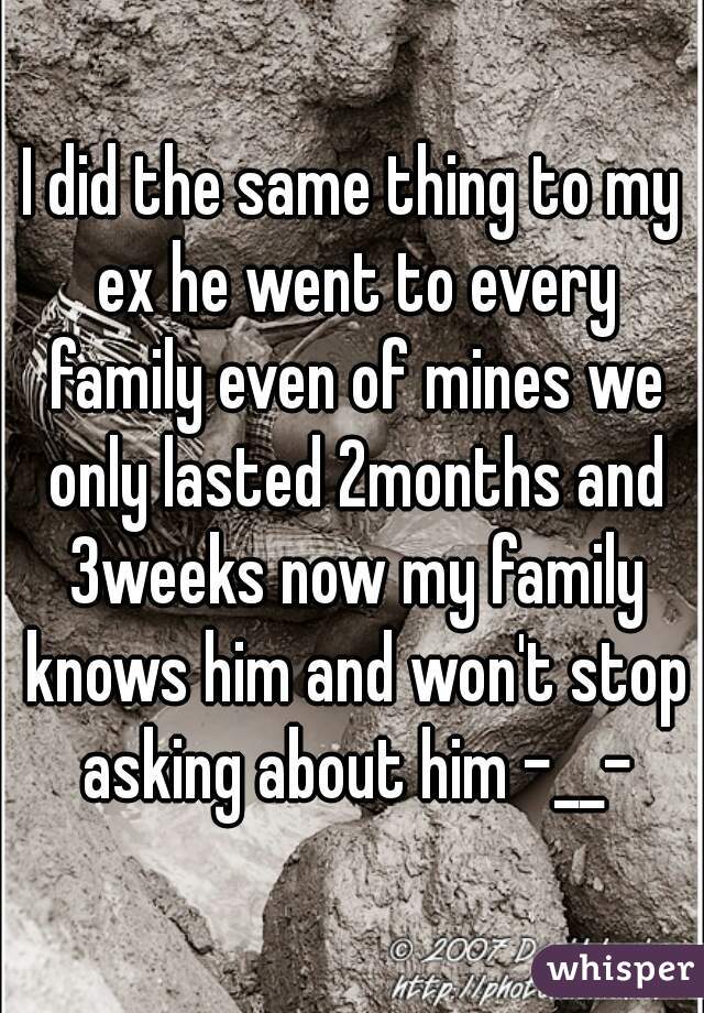 I did the same thing to my ex he went to every family even of mines we only lasted 2months and 3weeks now my family knows him and won't stop asking about him -__-
