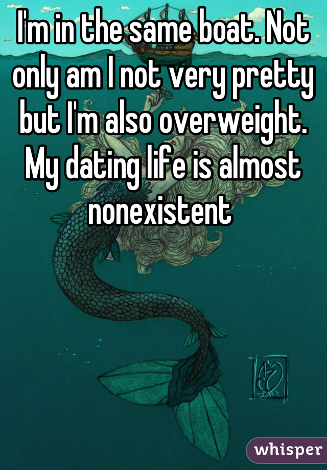 I'm in the same boat. Not only am I not very pretty but I'm also overweight. My dating life is almost nonexistent 