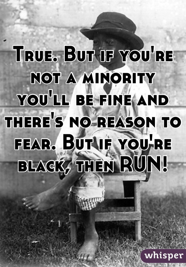 True. But if you're not a minority you'll be fine and there's no reason to fear. But if you're black, then RUN!