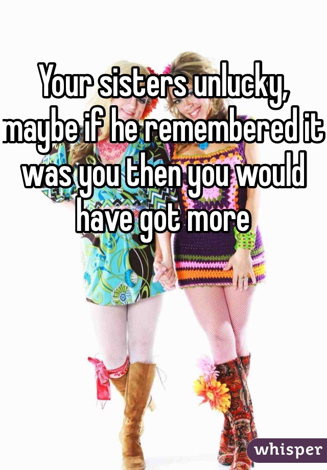 Your sisters unlucky, maybe if he remembered it was you then you would have got more 