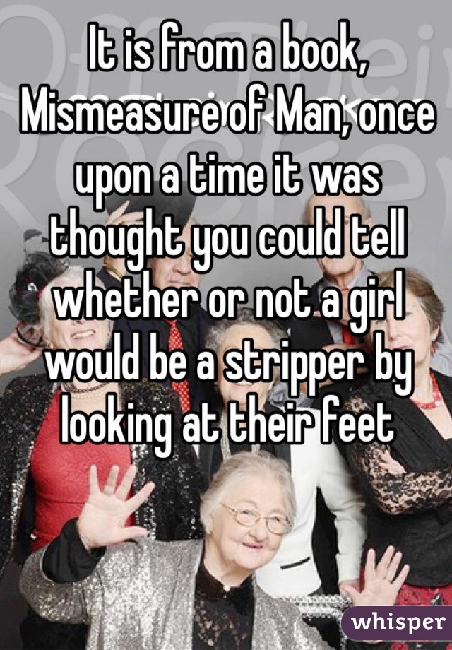 It is from a book, Mismeasure of Man, once upon a time it was thought you could tell whether or not a girl would be a stripper by looking at their feet