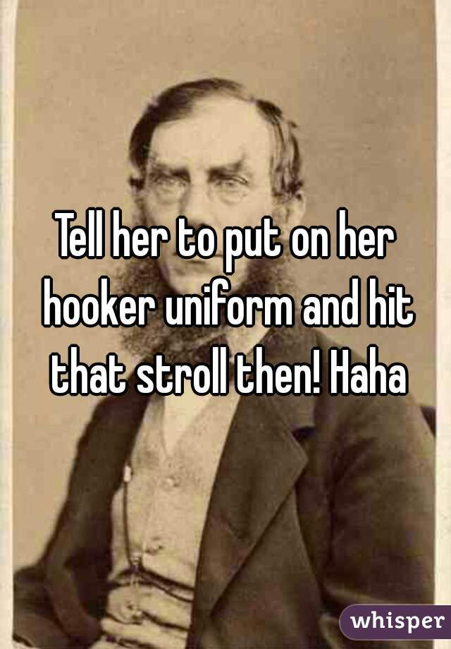 Tell her to put on her hooker uniform and hit that stroll then! Haha