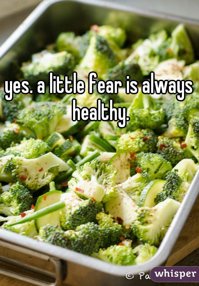 yes. a little fear is always healthy.