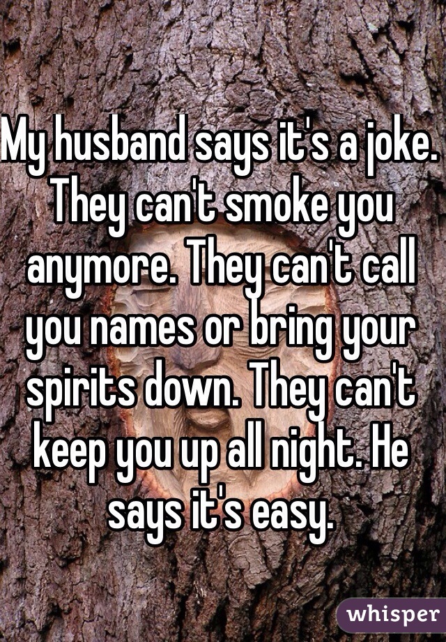 My husband says it's a joke. They can't smoke you anymore. They can't call you names or bring your spirits down. They can't keep you up all night. He says it's easy. 