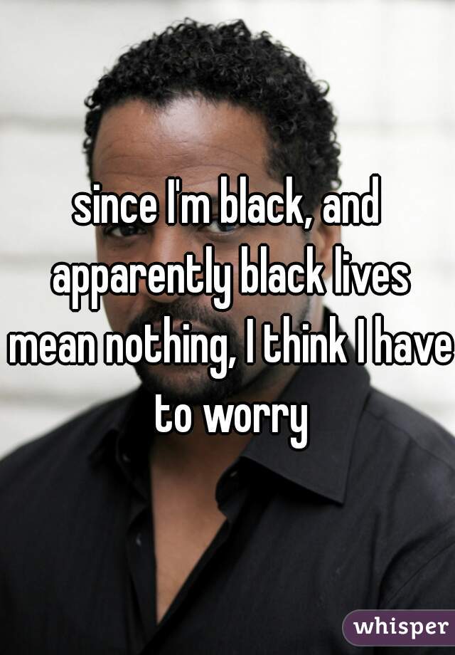since I'm black, and apparently black lives mean nothing, I think I have to worry