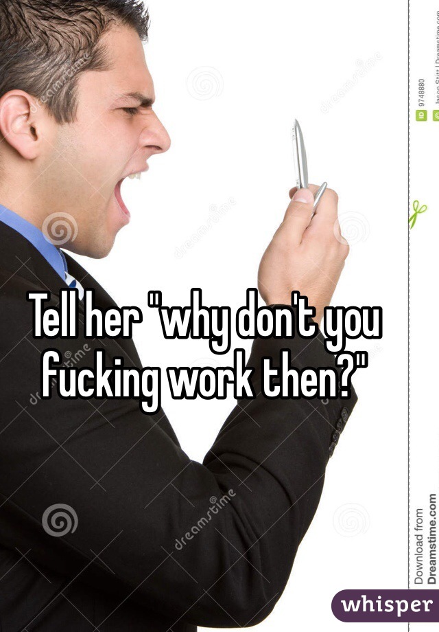 Tell her "why don't you fucking work then?"