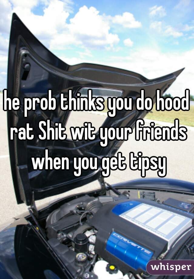 he prob thinks you do hood rat Shit wit your friends when you get tipsy