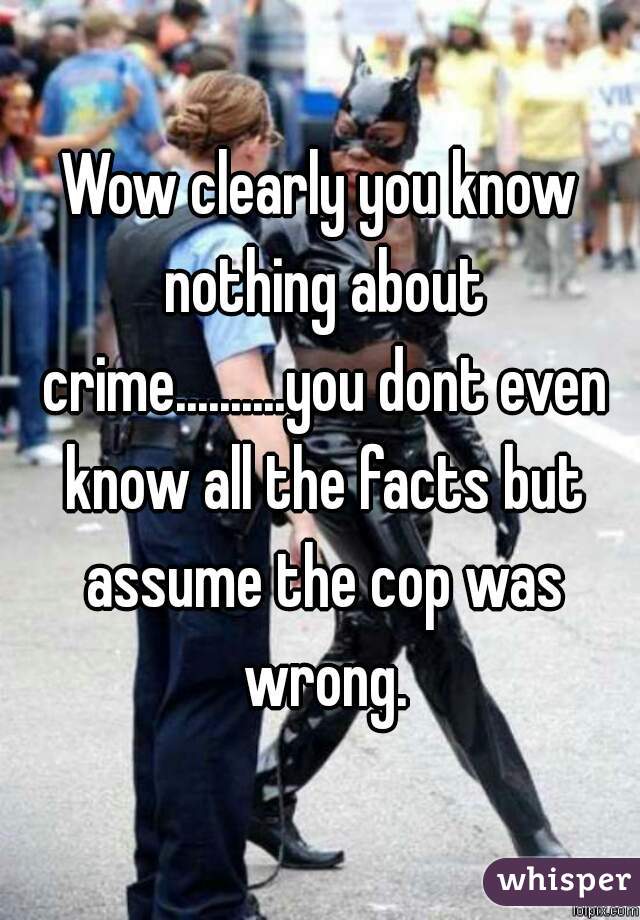 Wow clearly you know nothing about crime..........you dont even know all the facts but assume the cop was wrong.