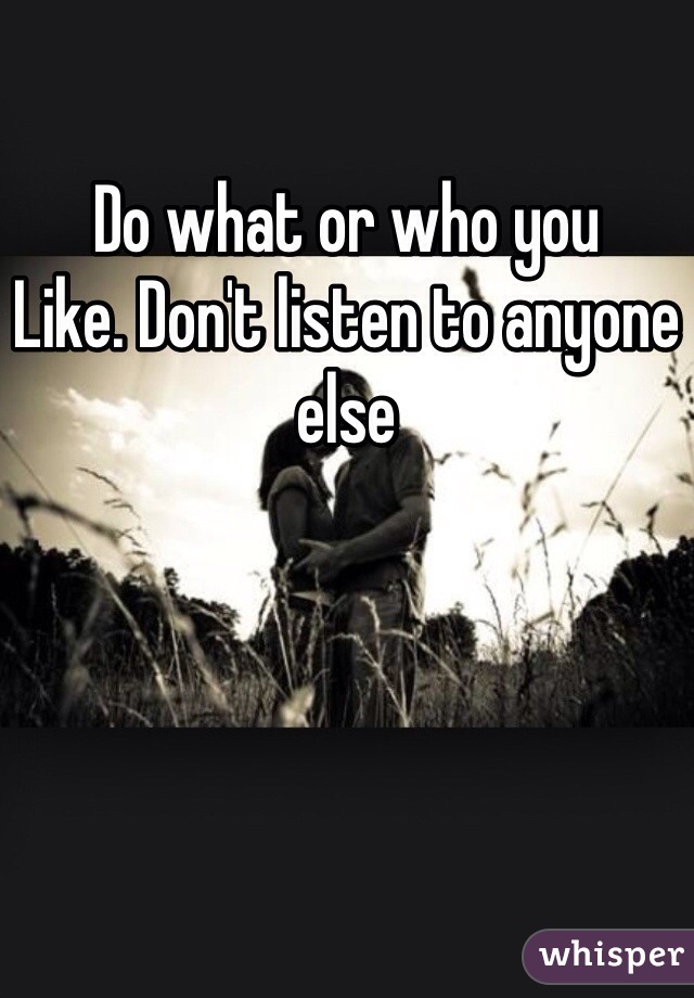 Do what or who you
Like. Don't listen to anyone else
