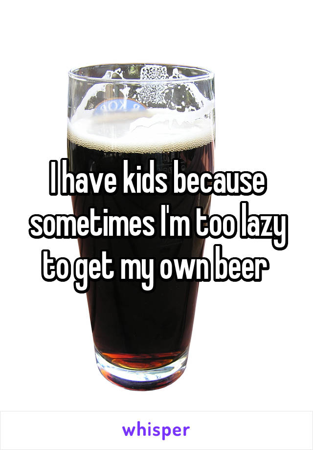  I have kids because sometimes I'm too lazy to get my own beer 
