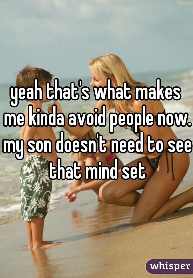 yeah that's what makes me kinda avoid people now. my son doesn't need to see that mind set