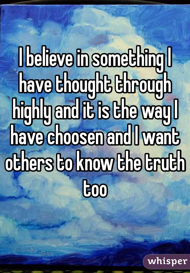 I believe in something I have thought through highly and it is the way I have choosen and I want others to know the truth too