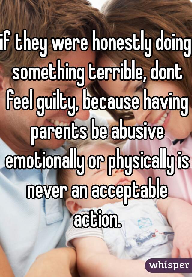 if they were honestly doing something terrible, dont feel guilty, because having parents be abusive emotionally or physically is never an acceptable action.