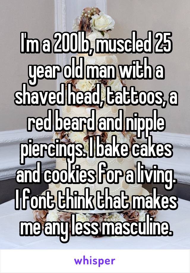 I'm a 200lb, muscled 25 year old man with a shaved head, tattoos, a red beard and nipple piercings. I bake cakes and cookies for a living. I font think that makes me any less masculine.