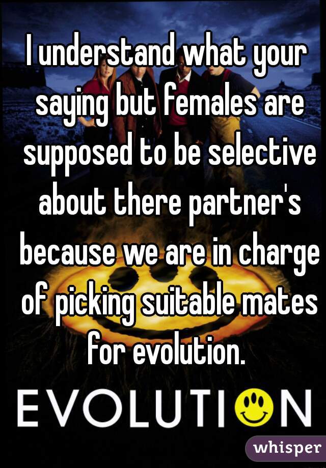 I understand what your saying but females are supposed to be selective about there partner's because we are in charge of picking suitable mates for evolution. 