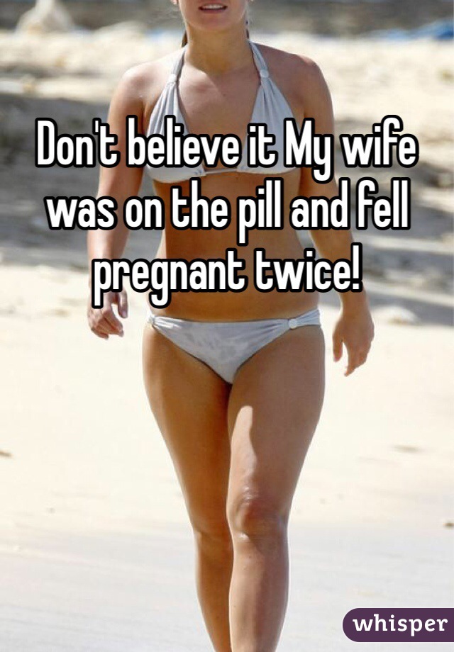 Don't believe it My wife was on the pill and fell pregnant twice! 