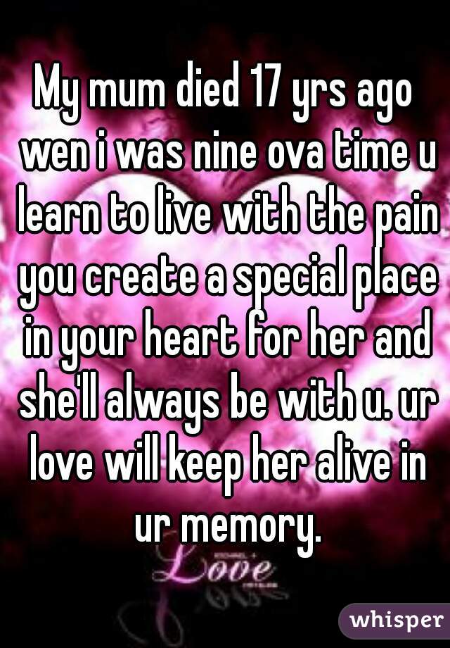 My mum died 17 yrs ago wen i was nine ova time u learn to live with the pain you create a special place in your heart for her and she'll always be with u. ur love will keep her alive in ur memory.