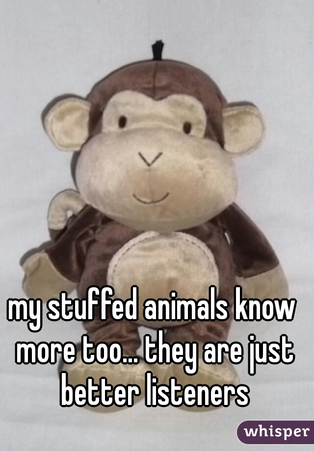 my stuffed animals know more too... they are just better listeners