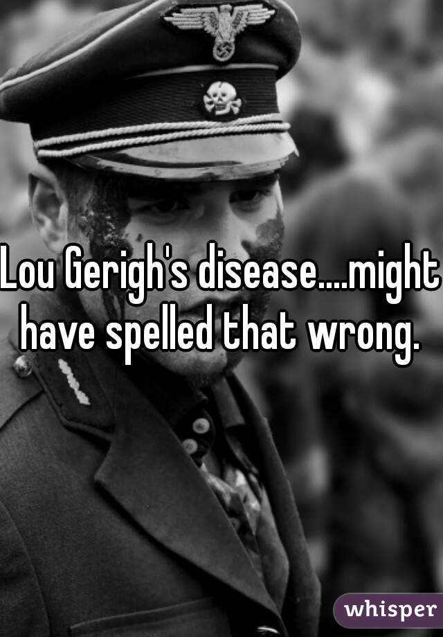 Lou Gerigh's disease....might have spelled that wrong. 