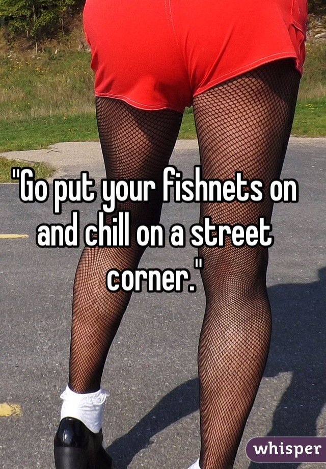 "Go put your fishnets on and chill on a street corner."