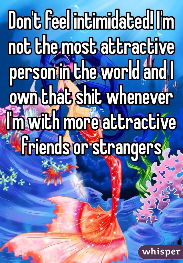 Don't feel intimidated! I'm not the most attractive person in the world and I own that shit whenever I'm with more attractive friends or strangers
