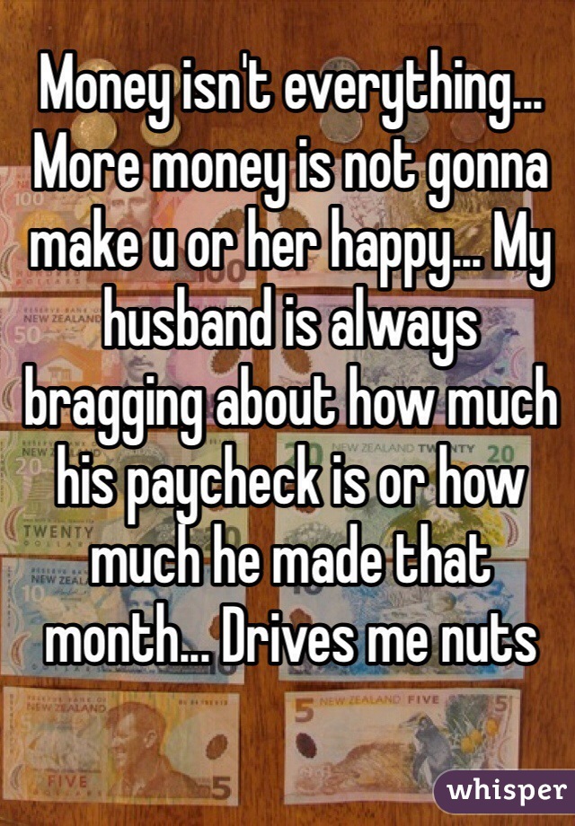 Money isn't everything... More money is not gonna make u or her happy... My husband is always bragging about how much his paycheck is or how much he made that month... Drives me nuts