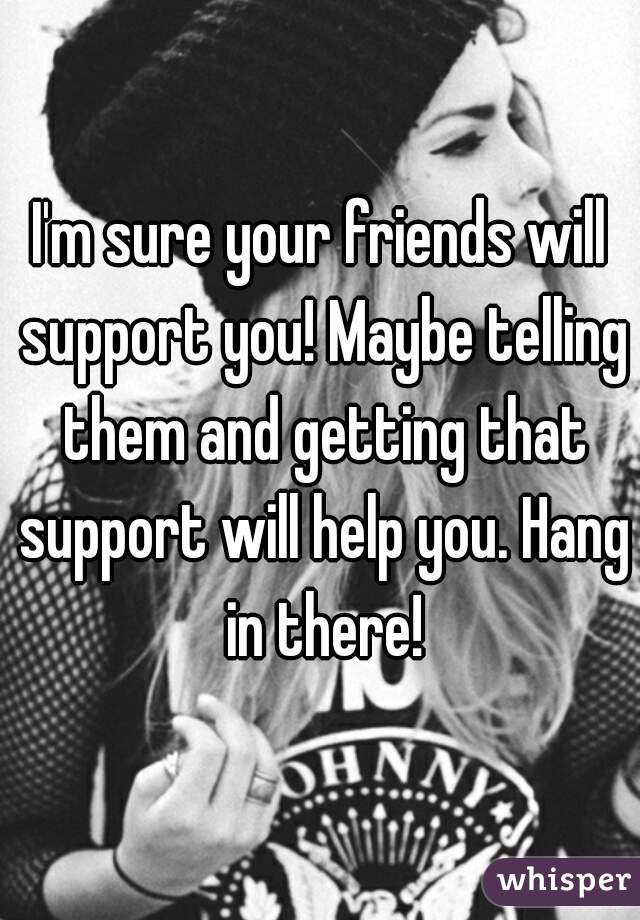 I'm sure your friends will support you! Maybe telling them and getting that support will help you. Hang in there!