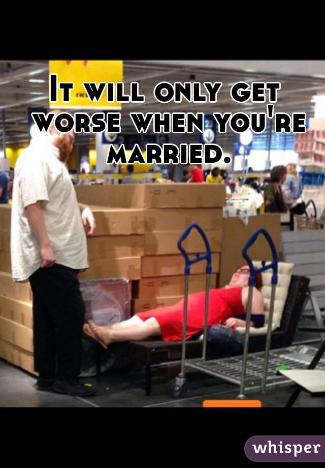 It will only get worse when you're married.
