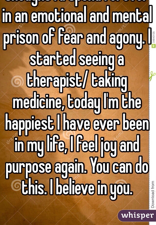 I suffered from depression for years until I finally got help. I didn't think it was ever going to get better, I thought I'd spend forever in an emotional and mental prison of fear and agony. I started seeing a therapist/ taking medicine, today I'm the happiest I have ever been in my life, I feel joy and purpose again. You can do this. I believe in you.