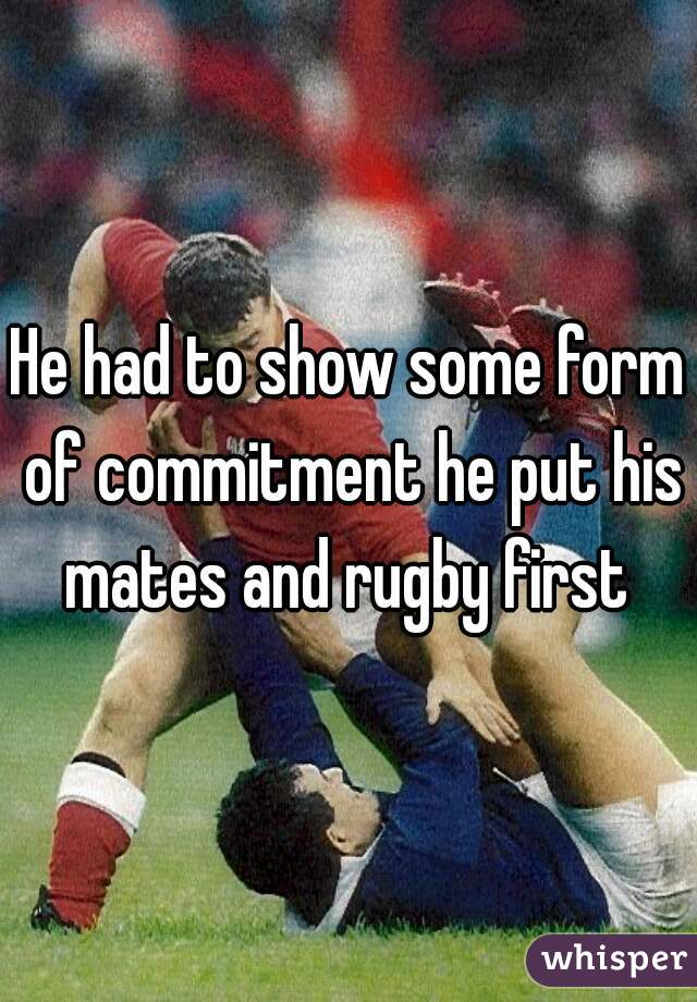 He had to show some form of commitment he put his mates and rugby first 