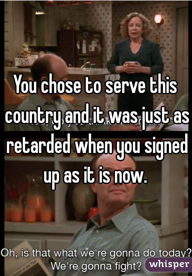 You chose to serve this country and it was just as retarded when you signed up as it is now. 