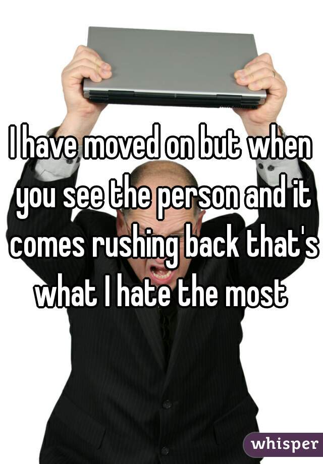I have moved on but when you see the person and it comes rushing back that's what I hate the most 