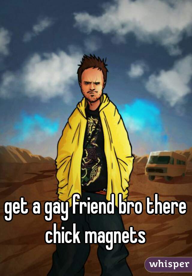 get a gay friend bro there chick magnets 