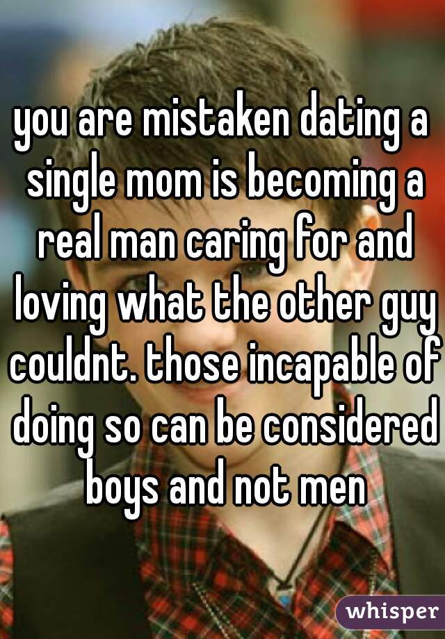 you are mistaken dating a single mom is becoming a real man caring for and loving what the other guy couldnt. those incapable of doing so can be considered boys and not men