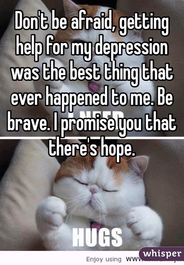 Don't be afraid, getting help for my depression was the best thing that ever happened to me. Be brave. I promise you that there's hope.