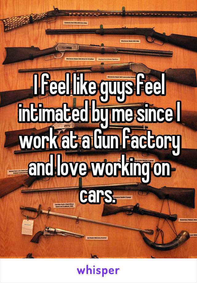I feel like guys feel intimated by me since I work at a Gun factory and love working on cars. 