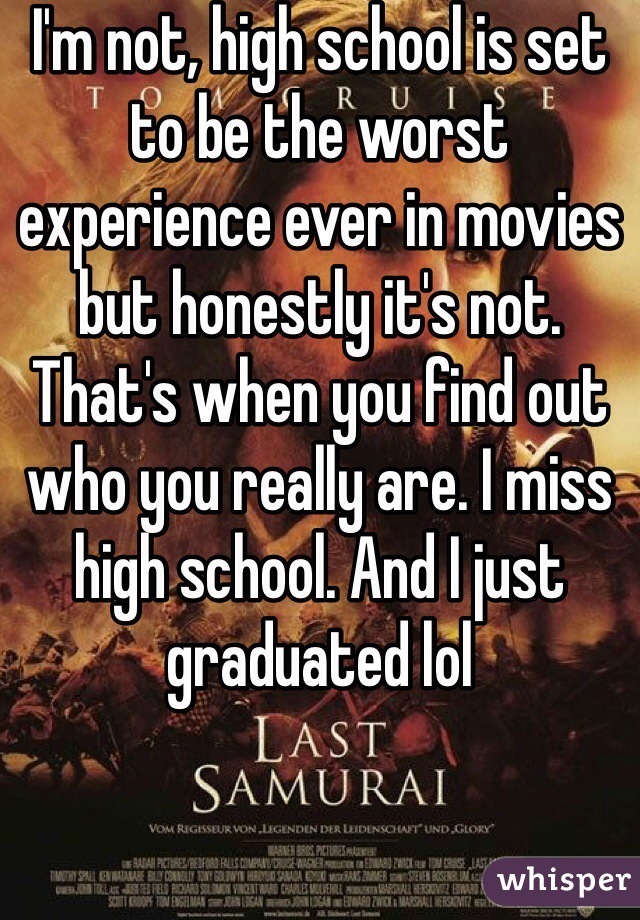 I'm not, high school is set to be the worst experience ever in movies but honestly it's not. That's when you find out who you really are. I miss high school. And I just graduated lol 